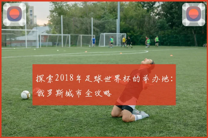 探索2018年足球世界杯的举办地：俄罗斯城市全攻略