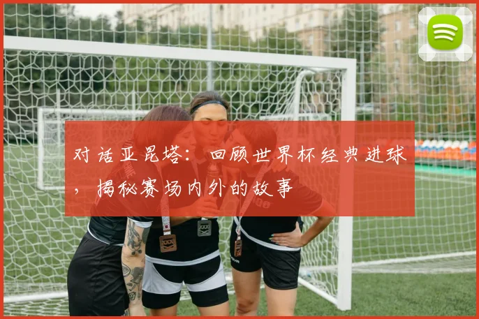 对话亚昆塔：回顾世界杯经典进球，揭秘赛场内外的故事