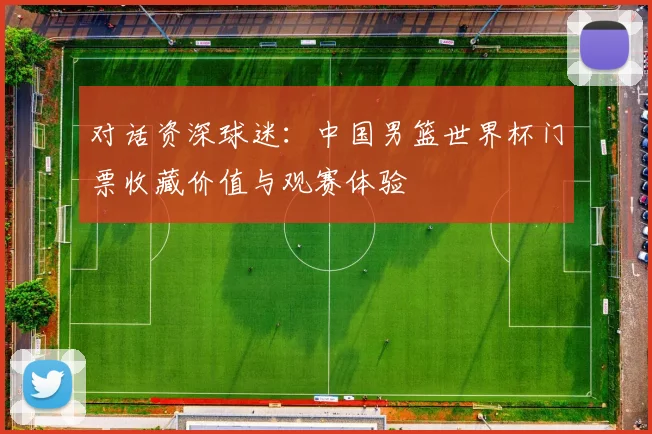 对话资深球迷：中国男篮世界杯门票收藏价值与观赛体验