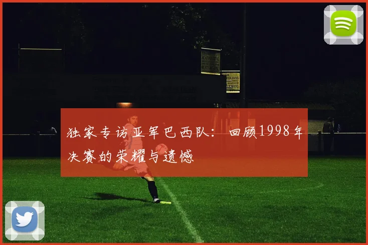 独家专访亚军巴西队：回顾1998年决赛的荣耀与遗憾